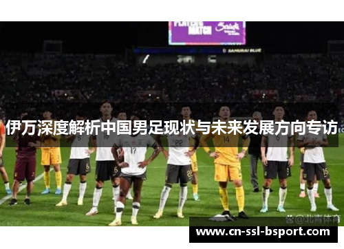 伊万深度解析中国男足现状与未来发展方向专访
