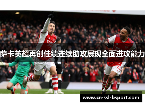 萨卡英超再创佳绩连续助攻展现全面进攻能力