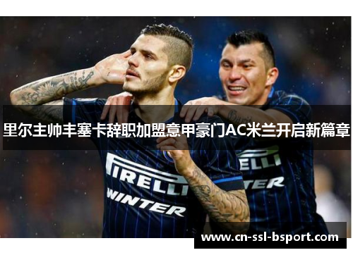 里尔主帅丰塞卡辞职加盟意甲豪门AC米兰开启新篇章