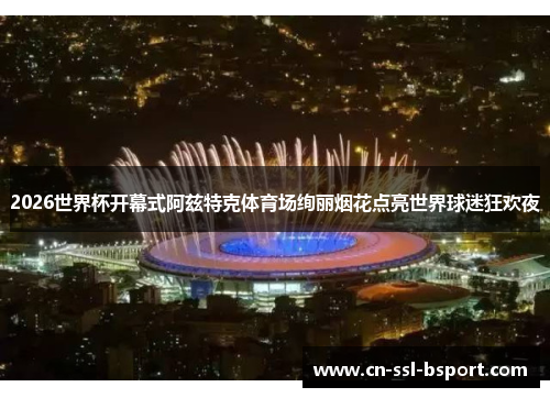 2026世界杯开幕式阿兹特克体育场绚丽烟花点亮世界球迷狂欢夜